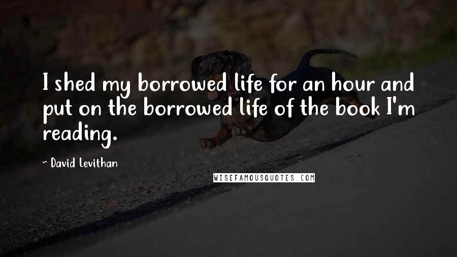 David Levithan Quotes: I shed my borrowed life for an hour and put on the borrowed life of the book I'm reading.