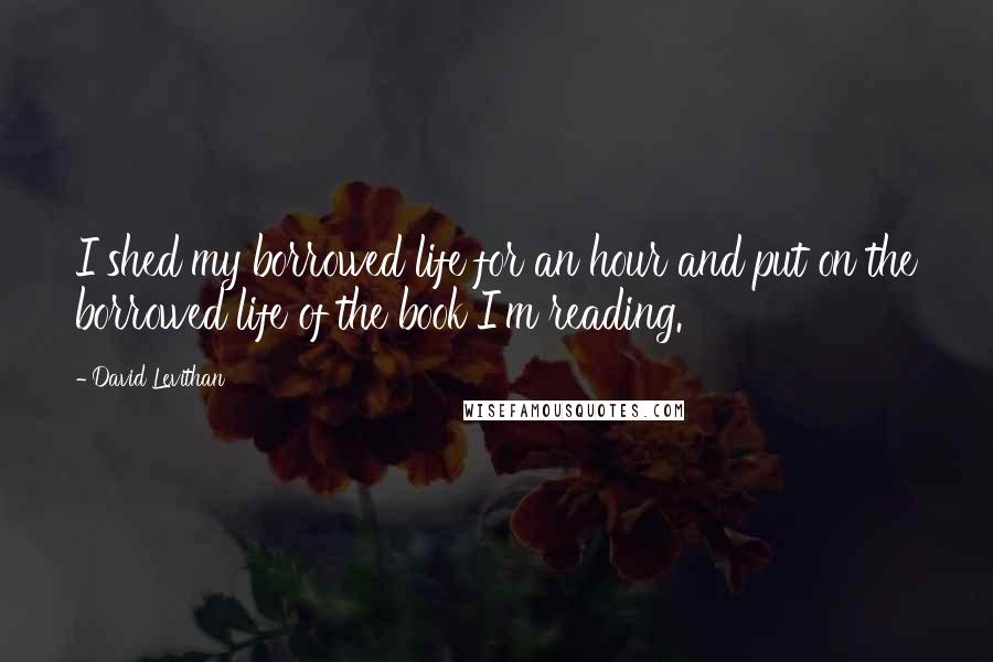 David Levithan Quotes: I shed my borrowed life for an hour and put on the borrowed life of the book I'm reading.