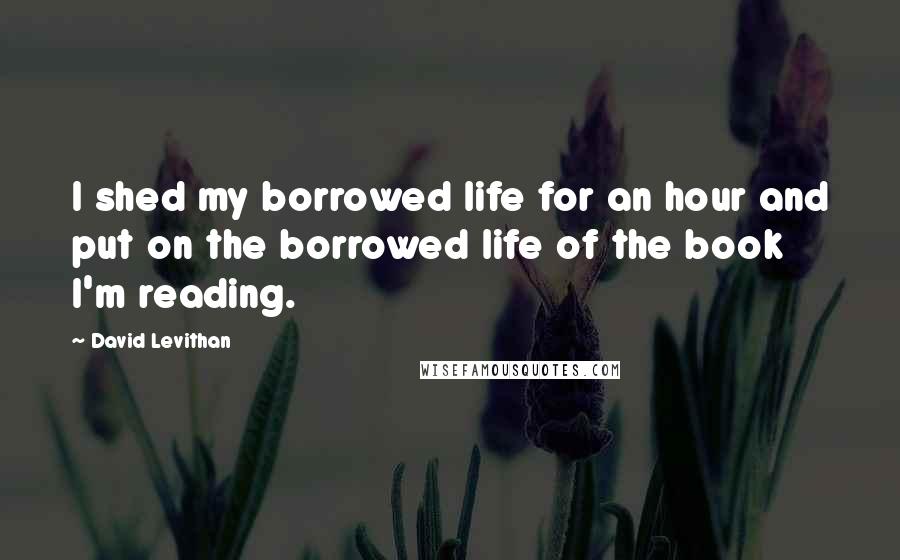 David Levithan Quotes: I shed my borrowed life for an hour and put on the borrowed life of the book I'm reading.