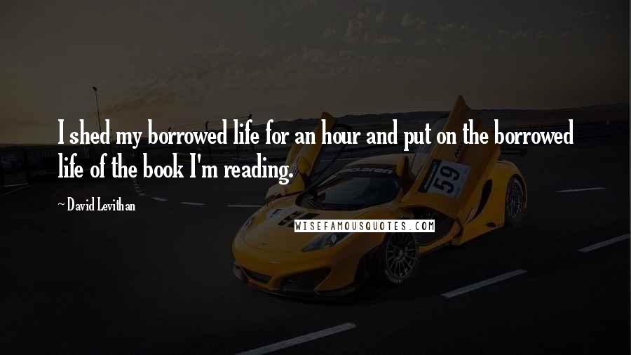 David Levithan Quotes: I shed my borrowed life for an hour and put on the borrowed life of the book I'm reading.