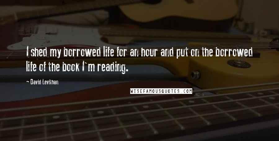 David Levithan Quotes: I shed my borrowed life for an hour and put on the borrowed life of the book I'm reading.