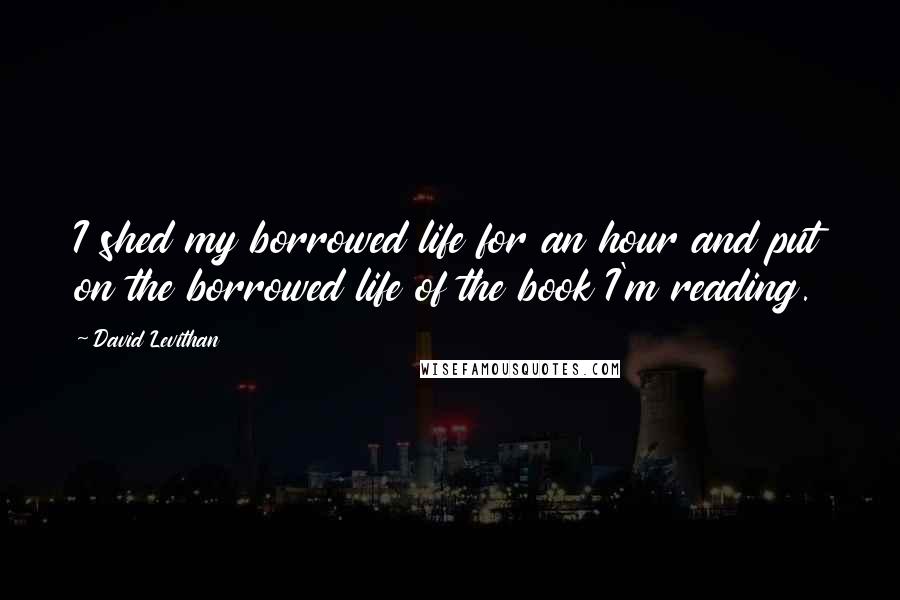 David Levithan Quotes: I shed my borrowed life for an hour and put on the borrowed life of the book I'm reading.