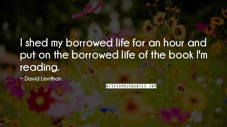 David Levithan Quotes: I shed my borrowed life for an hour and put on the borrowed life of the book I'm reading.