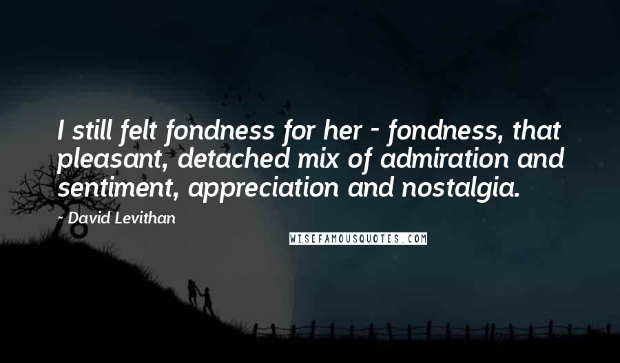 David Levithan Quotes: I still felt fondness for her - fondness, that pleasant, detached mix of admiration and sentiment, appreciation and nostalgia.