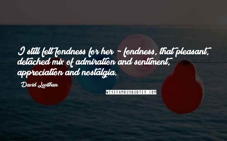 David Levithan Quotes: I still felt fondness for her - fondness, that pleasant, detached mix of admiration and sentiment, appreciation and nostalgia.