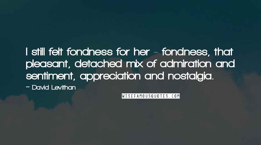 David Levithan Quotes: I still felt fondness for her - fondness, that pleasant, detached mix of admiration and sentiment, appreciation and nostalgia.