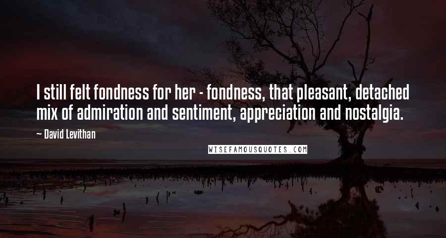 David Levithan Quotes: I still felt fondness for her - fondness, that pleasant, detached mix of admiration and sentiment, appreciation and nostalgia.