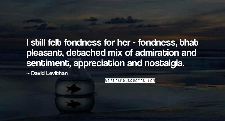 David Levithan Quotes: I still felt fondness for her - fondness, that pleasant, detached mix of admiration and sentiment, appreciation and nostalgia.