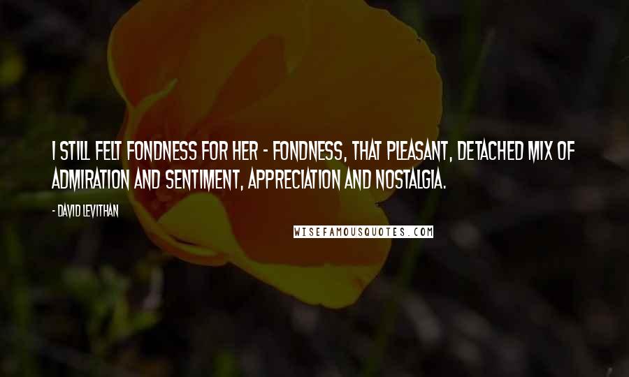 David Levithan Quotes: I still felt fondness for her - fondness, that pleasant, detached mix of admiration and sentiment, appreciation and nostalgia.