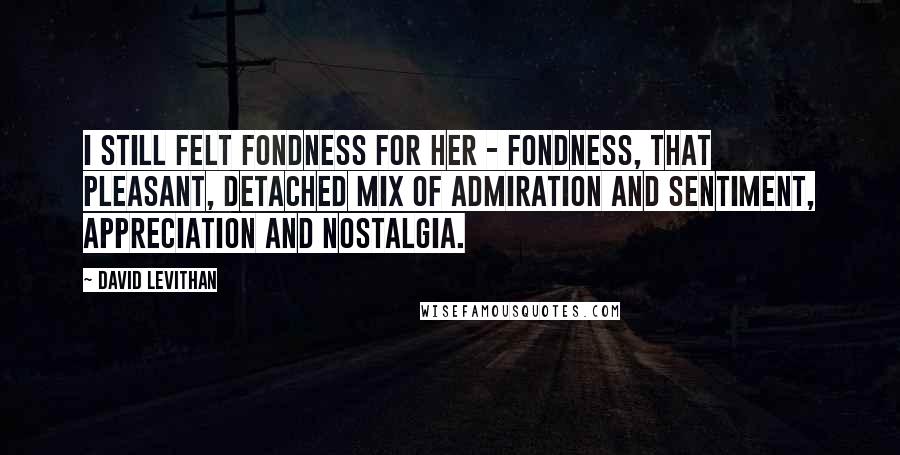 David Levithan Quotes: I still felt fondness for her - fondness, that pleasant, detached mix of admiration and sentiment, appreciation and nostalgia.