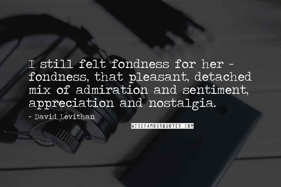 David Levithan Quotes: I still felt fondness for her - fondness, that pleasant, detached mix of admiration and sentiment, appreciation and nostalgia.
