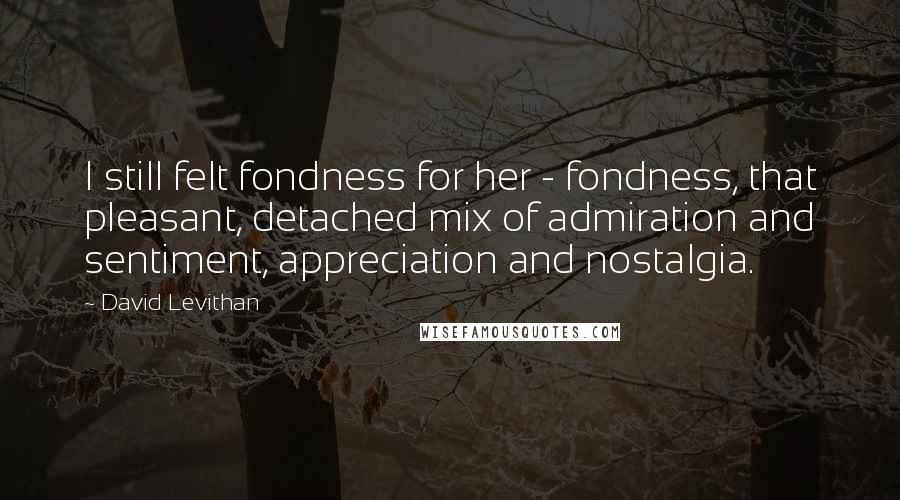 David Levithan Quotes: I still felt fondness for her - fondness, that pleasant, detached mix of admiration and sentiment, appreciation and nostalgia.