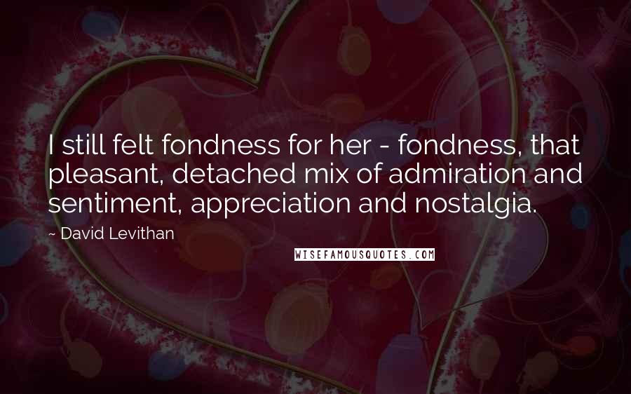 David Levithan Quotes: I still felt fondness for her - fondness, that pleasant, detached mix of admiration and sentiment, appreciation and nostalgia.