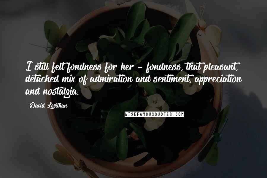 David Levithan Quotes: I still felt fondness for her - fondness, that pleasant, detached mix of admiration and sentiment, appreciation and nostalgia.