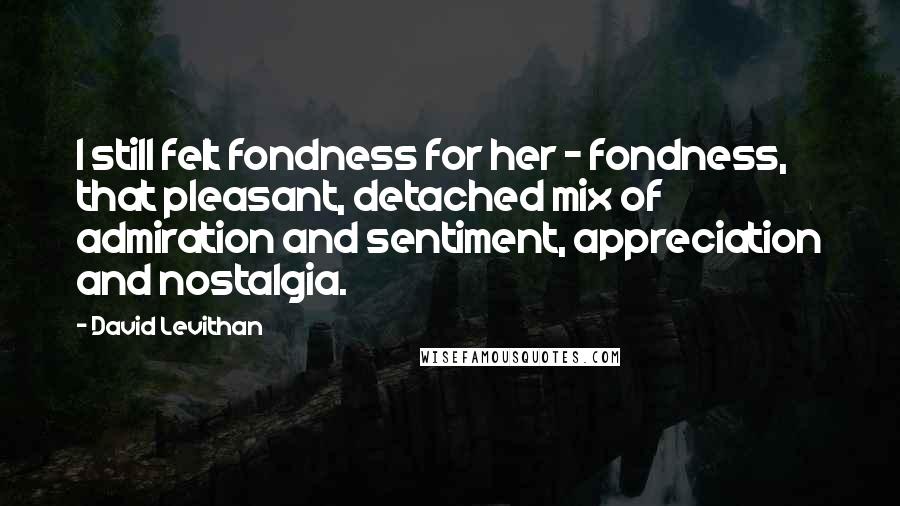 David Levithan Quotes: I still felt fondness for her - fondness, that pleasant, detached mix of admiration and sentiment, appreciation and nostalgia.