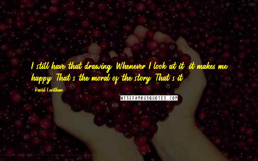 David Levithan Quotes: I still have that drawing. Whenever I look at it, it makes me happy. That's the moral of the story. That's it.