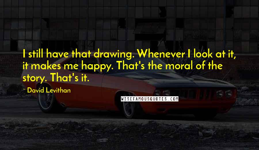 David Levithan Quotes: I still have that drawing. Whenever I look at it, it makes me happy. That's the moral of the story. That's it.