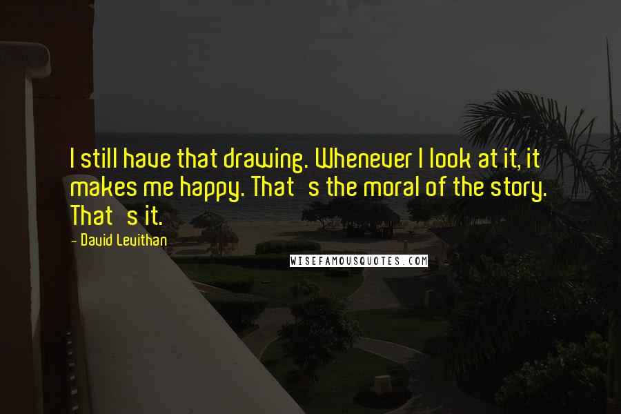 David Levithan Quotes: I still have that drawing. Whenever I look at it, it makes me happy. That's the moral of the story. That's it.