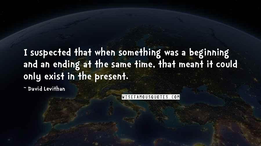 David Levithan Quotes: I suspected that when something was a beginning and an ending at the same time, that meant it could only exist in the present.