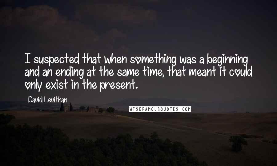 David Levithan Quotes: I suspected that when something was a beginning and an ending at the same time, that meant it could only exist in the present.