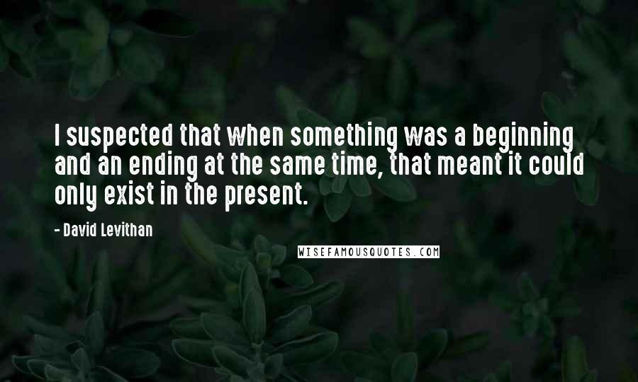 David Levithan Quotes: I suspected that when something was a beginning and an ending at the same time, that meant it could only exist in the present.