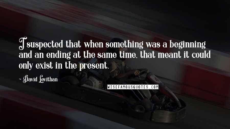 David Levithan Quotes: I suspected that when something was a beginning and an ending at the same time, that meant it could only exist in the present.