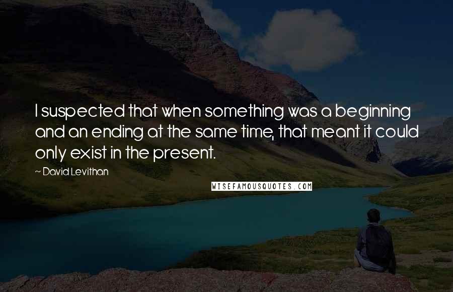 David Levithan Quotes: I suspected that when something was a beginning and an ending at the same time, that meant it could only exist in the present.