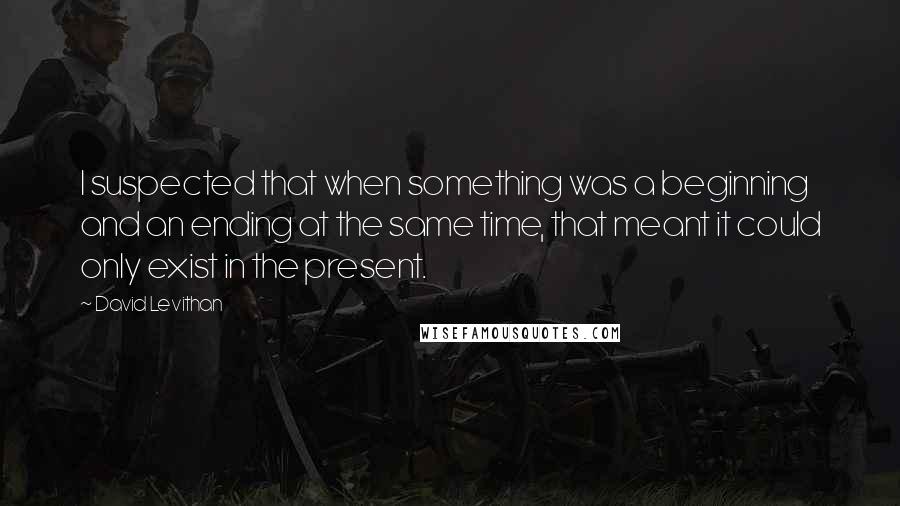 David Levithan Quotes: I suspected that when something was a beginning and an ending at the same time, that meant it could only exist in the present.