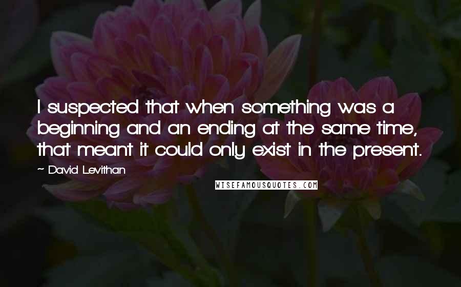 David Levithan Quotes: I suspected that when something was a beginning and an ending at the same time, that meant it could only exist in the present.