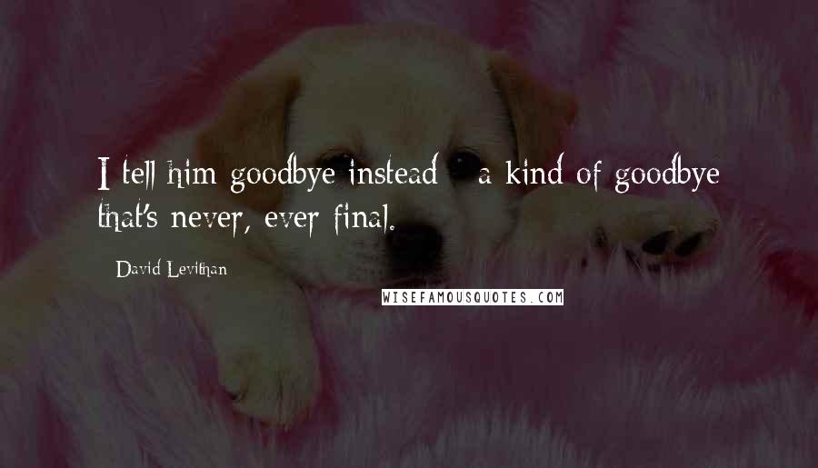 David Levithan Quotes: I tell him goodbye instead - a kind of goodbye that's never, ever final.