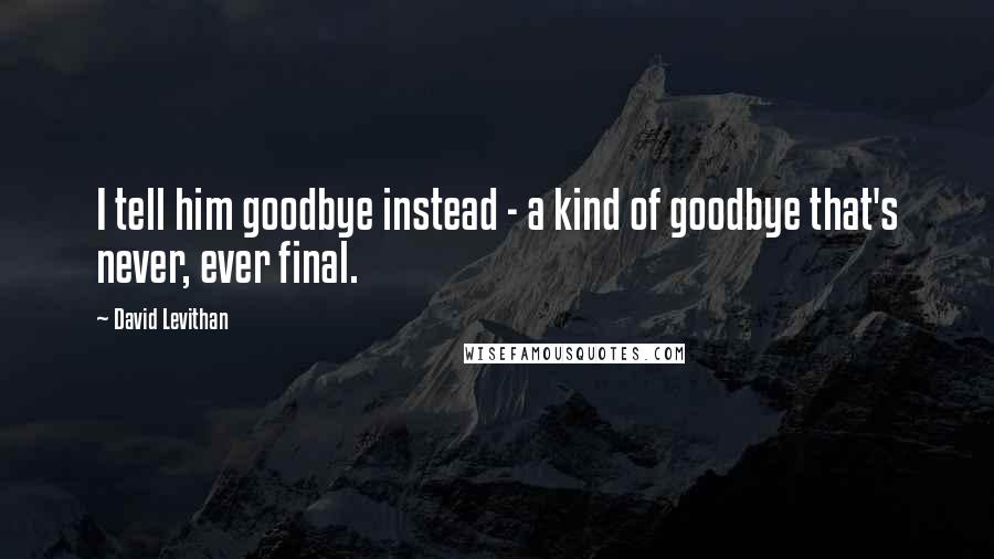 David Levithan Quotes: I tell him goodbye instead - a kind of goodbye that's never, ever final.