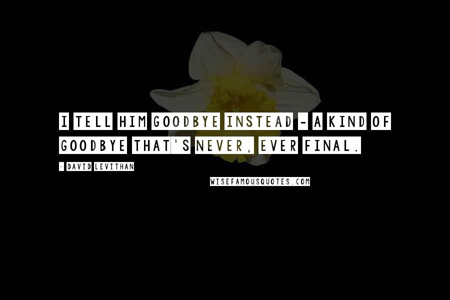 David Levithan Quotes: I tell him goodbye instead - a kind of goodbye that's never, ever final.