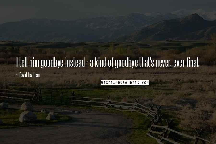 David Levithan Quotes: I tell him goodbye instead - a kind of goodbye that's never, ever final.