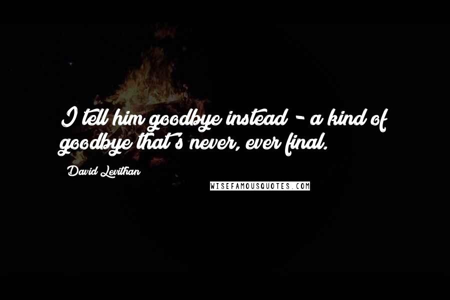 David Levithan Quotes: I tell him goodbye instead - a kind of goodbye that's never, ever final.