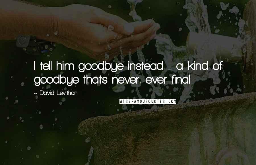 David Levithan Quotes: I tell him goodbye instead - a kind of goodbye that's never, ever final.