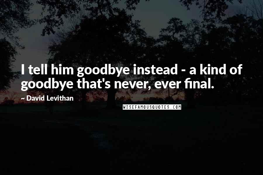 David Levithan Quotes: I tell him goodbye instead - a kind of goodbye that's never, ever final.