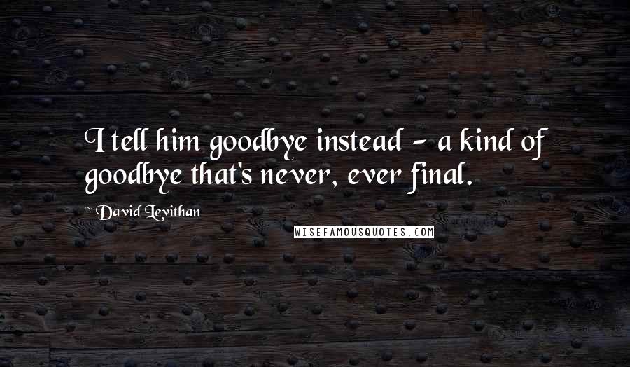 David Levithan Quotes: I tell him goodbye instead - a kind of goodbye that's never, ever final.