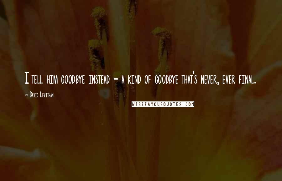 David Levithan Quotes: I tell him goodbye instead - a kind of goodbye that's never, ever final.