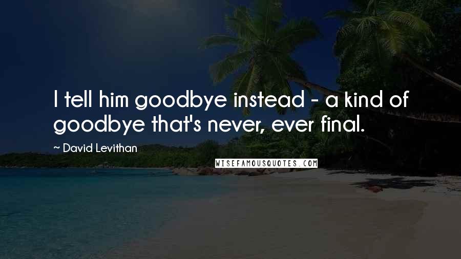 David Levithan Quotes: I tell him goodbye instead - a kind of goodbye that's never, ever final.