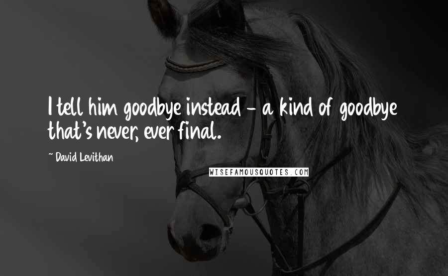 David Levithan Quotes: I tell him goodbye instead - a kind of goodbye that's never, ever final.