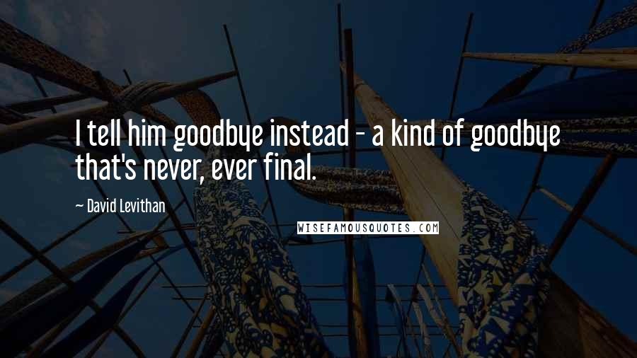 David Levithan Quotes: I tell him goodbye instead - a kind of goodbye that's never, ever final.