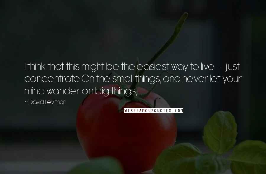 David Levithan Quotes: I think that this might be the easiest way to live  -  just concentrate On the small things, and never let your mind wander on big things,