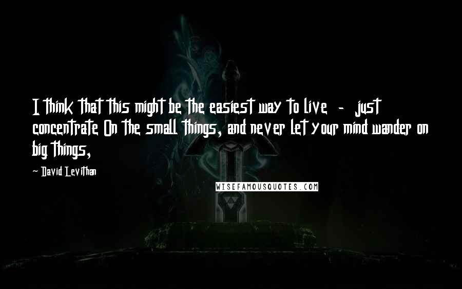 David Levithan Quotes: I think that this might be the easiest way to live  -  just concentrate On the small things, and never let your mind wander on big things,