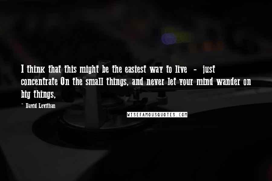 David Levithan Quotes: I think that this might be the easiest way to live  -  just concentrate On the small things, and never let your mind wander on big things,