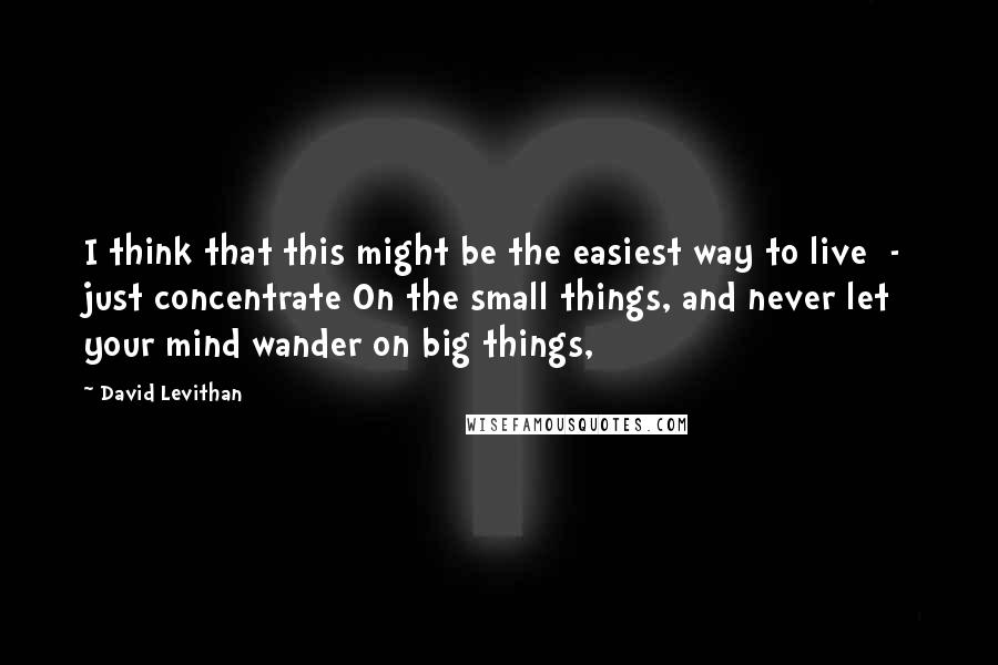 David Levithan Quotes: I think that this might be the easiest way to live  -  just concentrate On the small things, and never let your mind wander on big things,