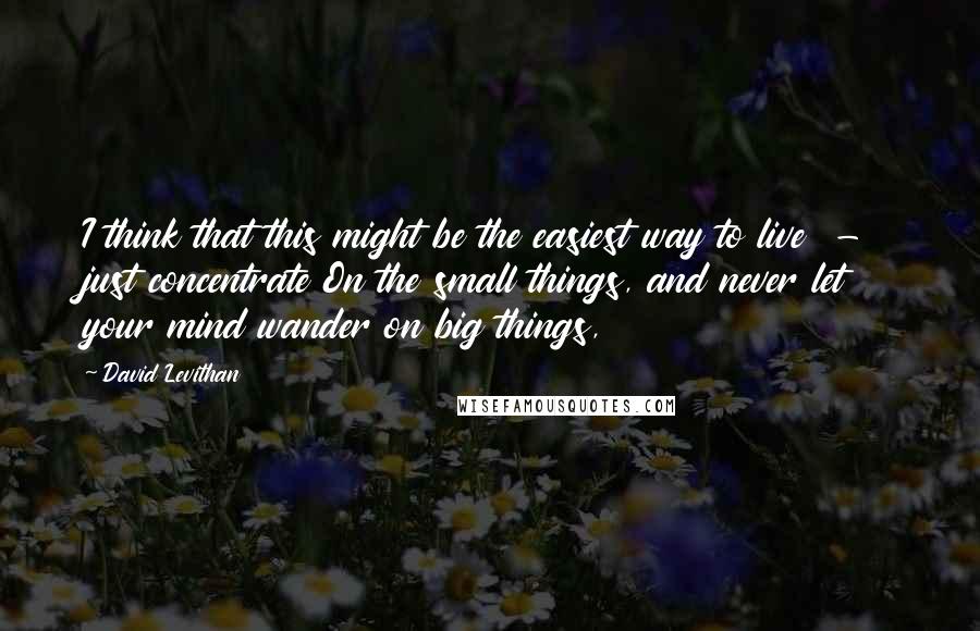 David Levithan Quotes: I think that this might be the easiest way to live  -  just concentrate On the small things, and never let your mind wander on big things,