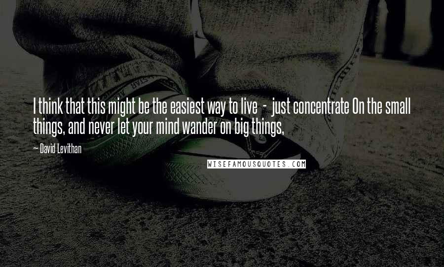 David Levithan Quotes: I think that this might be the easiest way to live  -  just concentrate On the small things, and never let your mind wander on big things,