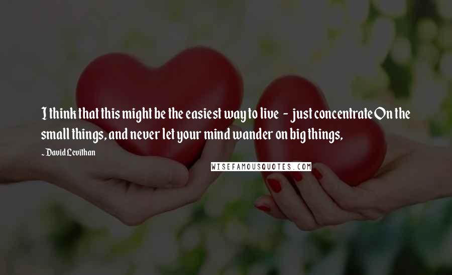 David Levithan Quotes: I think that this might be the easiest way to live  -  just concentrate On the small things, and never let your mind wander on big things,