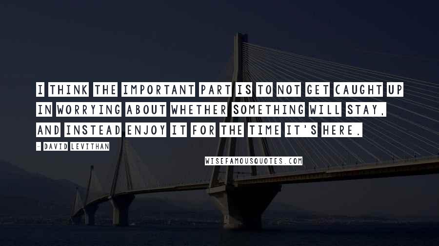 David Levithan Quotes: I think the important part is to not get caught up in worrying about whether something will stay, and instead enjoy it for the time it's here.