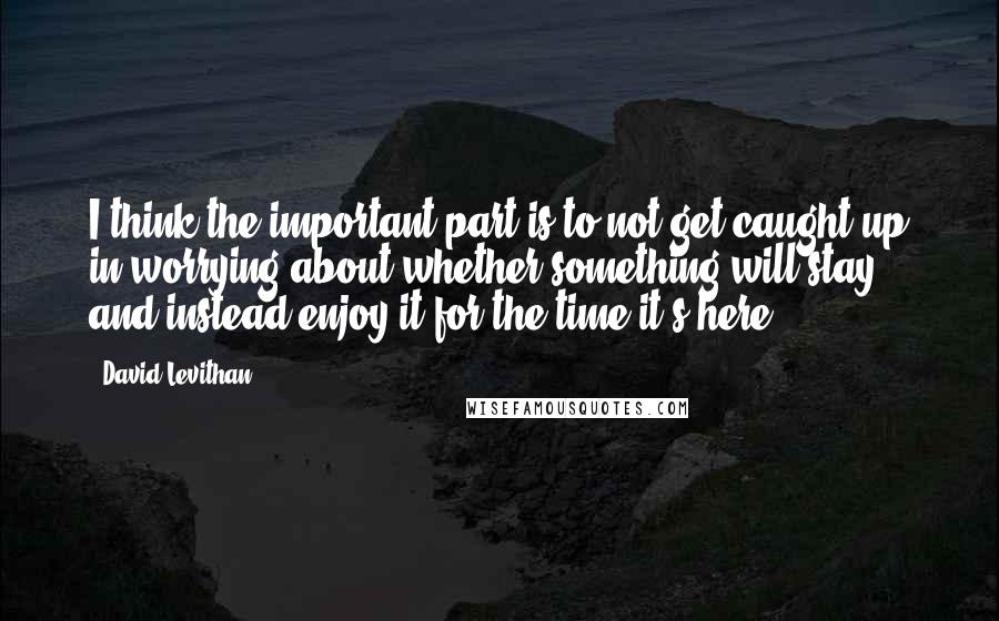 David Levithan Quotes: I think the important part is to not get caught up in worrying about whether something will stay, and instead enjoy it for the time it's here.